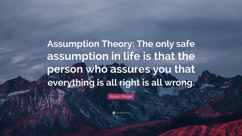 Robert Ringer Quote: “Assumption Theory: The only safe assumption in life is that the person who assures you that everything is all right is all wrong.”
