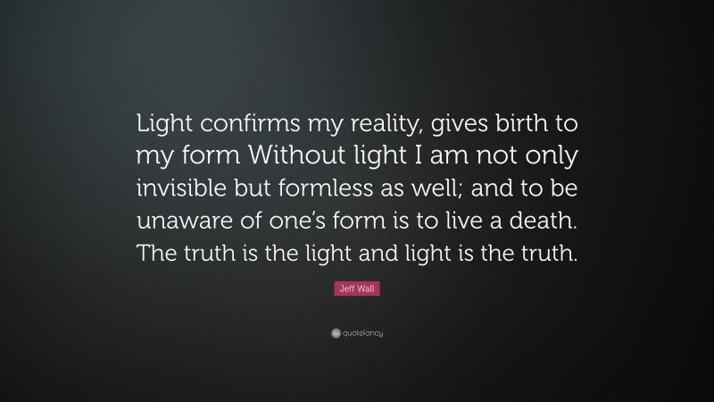 Jeff Wall Quote: “Light confirms my reality, gives birth to my form Without light I am not only invisible but formless as well; and to be unaware of one’s form is to live a death. The truth is the light and light is the truth.”
