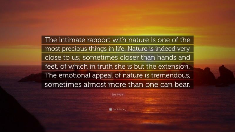 Jan Smuts Quote: “The intimate rapport with nature is one of the most precious things in life. Nature is indeed very close to us; sometimes closer than hands and feet, of which in truth she is but the extension. The emotional appeal of nature is tremendous, sometimes almost more than one can bear.”