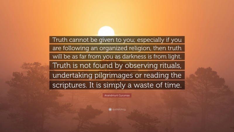 Anandmurti Gurumaa Quote: “Truth cannot be given to you; especially if you are following an organized religion, then truth will be as far from you as darkness is from light. Truth is not found by observing rituals, undertaking pilgrimages or reading the scriptures. It is simply a waste of time.”
