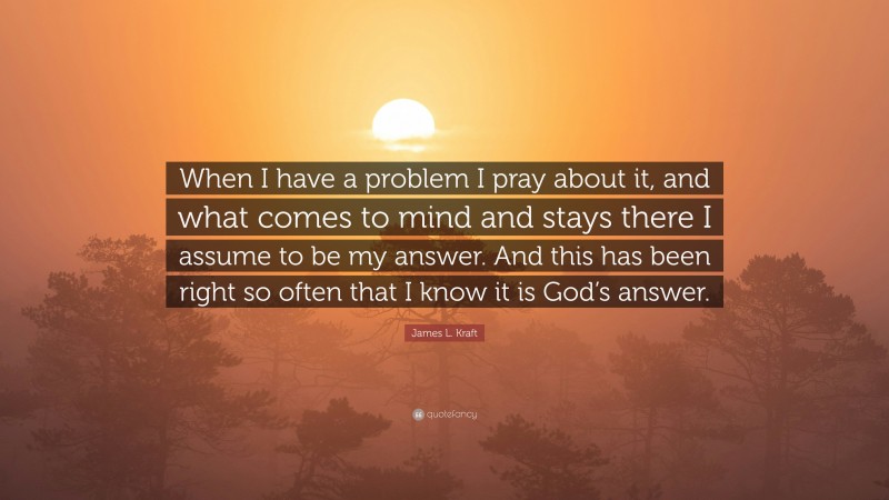 James L. Kraft Quote: “When I have a problem I pray about it, and what comes to mind and stays there I assume to be my answer. And this has been right so often that I know it is God’s answer.”