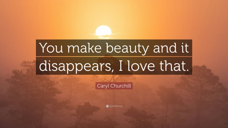 Caryl Churchill Quote: “You make beauty and it disappears, I love that.”