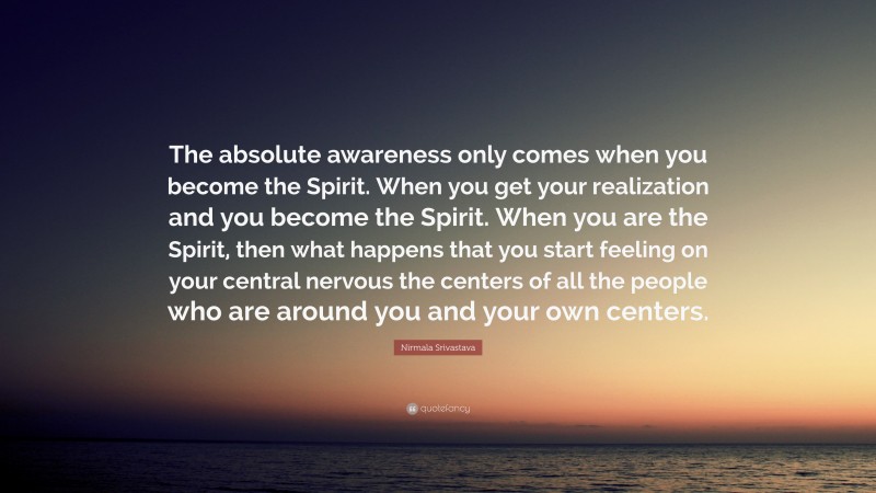 Nirmala Srivastava Quote: “The absolute awareness only comes when you become the Spirit. When you get your realization and you become the Spirit. When you are the Spirit, then what happens that you start feeling on your central nervous the centers of all the people who are around you and your own centers.”