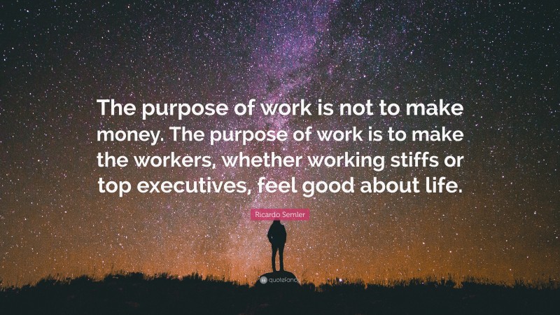 Ricardo Semler Quote: “The purpose of work is not to make money. The purpose of work is to make the workers, whether working stiffs or top executives, feel good about life.”