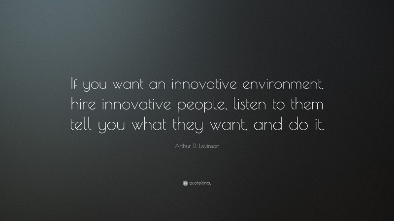 Arthur D. Levinson Quote: “If you want an innovative environment, hire innovative people, listen to them tell you what they want, and do it.”