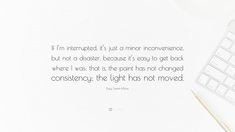 Buffy Sainte-Marie Quote: “If I’m interrupted, it’s just a minor inconvenience, but not a disaster, because it’s easy to get back where I was: that is, the paint has not changed consistency; the light has not moved.”