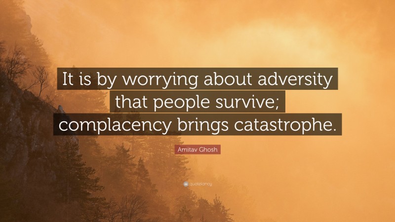 Amitav Ghosh Quote: “It is by worrying about adversity that people survive; complacency brings catastrophe.”