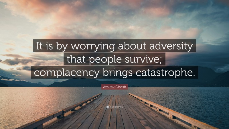 Amitav Ghosh Quote: “It is by worrying about adversity that people survive; complacency brings catastrophe.”