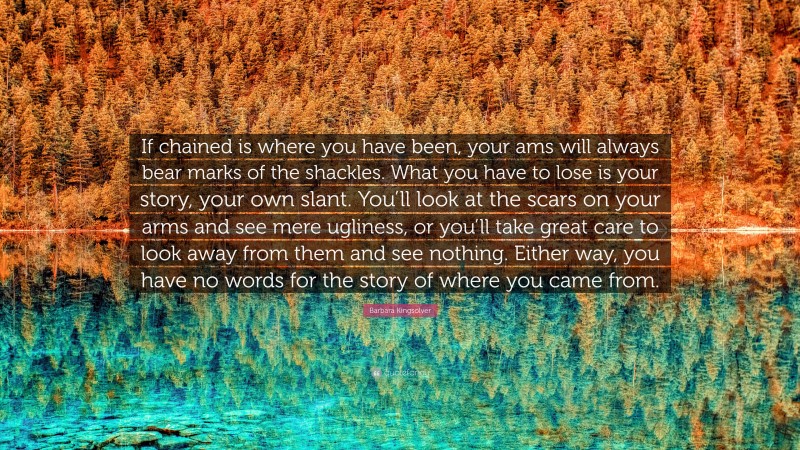 Barbara Kingsolver Quote: “If chained is where you have been, your ams will always bear marks of the shackles. What you have to lose is your story, your own slant. You’ll look at the scars on your arms and see mere ugliness, or you’ll take great care to look away from them and see nothing. Either way, you have no words for the story of where you came from.”