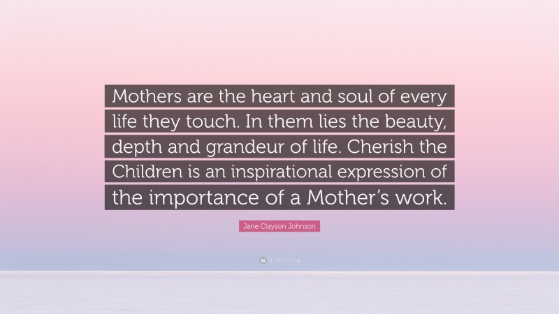 Jane Clayson Johnson Quote: “Mothers are the heart and soul of every life they touch. In them lies the beauty, depth and grandeur of life. Cherish the Children is an inspirational expression of the importance of a Mother’s work.”