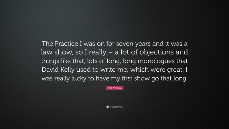 Kelli Williams Quote: “The Practice I was on for seven years and it was a law show, so I really – a lot of objections and things like that, lots of long, long monologues that David Kelly used to write me, which were great. I was really lucky to have my first show go that long.”