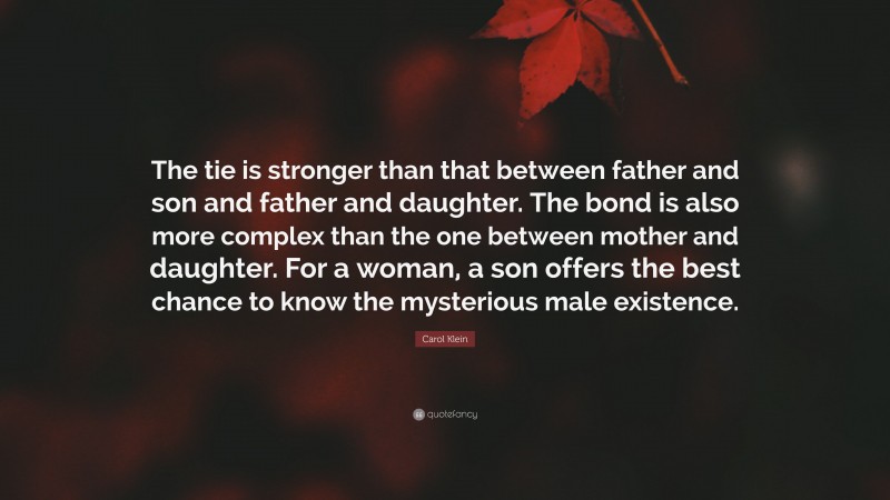 Carol Klein Quote: “The tie is stronger than that between father and son and father and daughter. The bond is also more complex than the one between mother and daughter. For a woman, a son offers the best chance to know the mysterious male existence.”