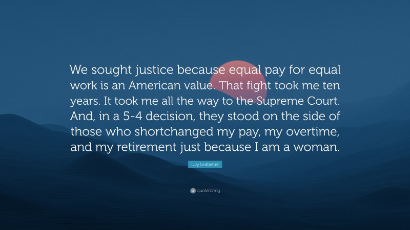 Lilly Ledbetter Quote: “We sought justice because equal pay for equal work is an American value. That fight took me ten years. It took me all the way to the Supreme Court. And, in a 5-4 decision, they stood on the side of those who shortchanged my pay, my overtime, and my retirement just because I am a woman.”
