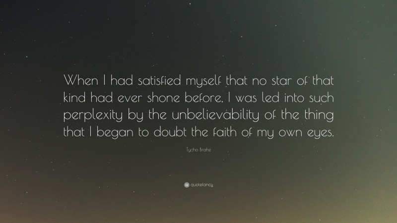 Tycho Brahe Quote: “When I had satisfied myself that no star of that kind had ever shone before, I was led into such perplexity by the unbelievability of the thing that I began to doubt the faith of my own eyes.”