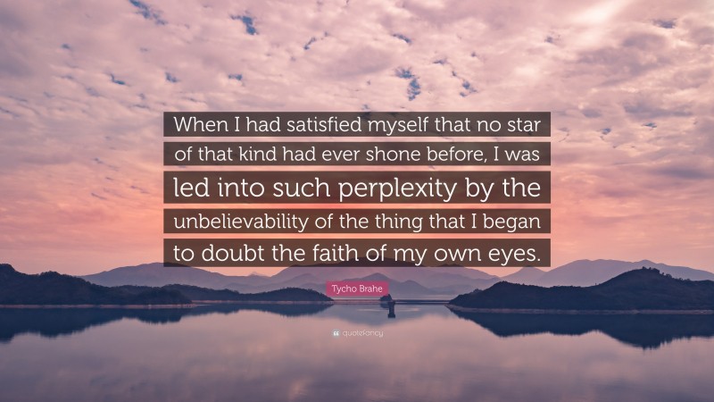 Tycho Brahe Quote: “When I had satisfied myself that no star of that kind had ever shone before, I was led into such perplexity by the unbelievability of the thing that I began to doubt the faith of my own eyes.”