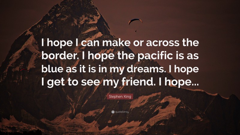 Stephen King Quote: “I hope I can make or across the border. I hope the pacific is as blue as it is in my dreams. I hope I get to see my friend. I hope...”