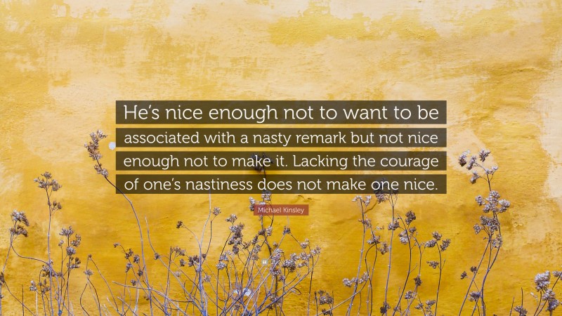 Michael Kinsley Quote: “He’s nice enough not to want to be associated with a nasty remark but not nice enough not to make it. Lacking the courage of one’s nastiness does not make one nice.”