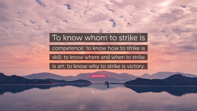 James Roby Quote: “To know whom to strike is competence; to know how to strike is skill; to know where and when to strike is art; to know why to strike is victory.”