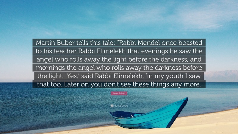 Annie Dillard Quote: “Martin Buber tells this tale: “Rabbi Mendel once boasted to his teacher Rabbi Elimelekh that evenings he saw the angel who rolls away the light before the darkness, and mornings the angel who rolls away the darkness before the light. ‘Yes,’ said Rabbi Elimelekh, ’in my youth I saw that too. Later on you don’t see these things any more.”