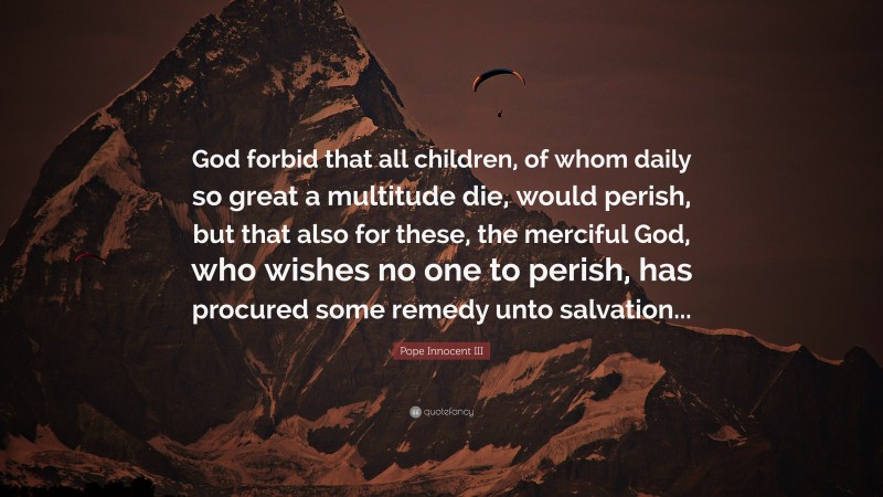 Pope Innocent III Quote: “God forbid that all children, of whom daily so great a multitude die, would perish, but that also for these, the merciful God, who wishes no one to perish, has procured some remedy unto salvation...”