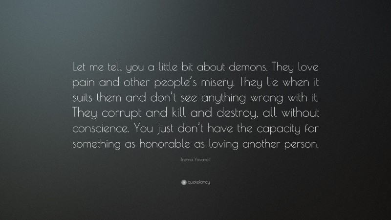 Brenna Yovanoff Quote: “Let me tell you a little bit about demons. They love pain and other people’s misery. They lie when it suits them and don’t see anything wrong with it. They corrupt and kill and destroy, all without conscience. You just don’t have the capacity for something as honorable as loving another person.”