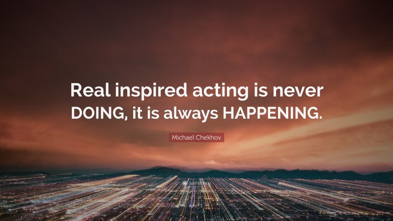 Michael Chekhov Quote: “Real inspired acting is never DOING, it is always HAPPENING.”