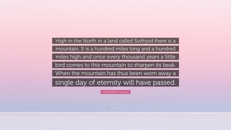 Hendrik Willem van Loon Quote: “High in the North in a land called Svithjod there is a mountain. It is a hundred miles long and a hundred miles high and once every thousand years a little bird comes to this mountain to sharpen its beak. When the mountain has thus been worn away a single day of eternity will have passed.”