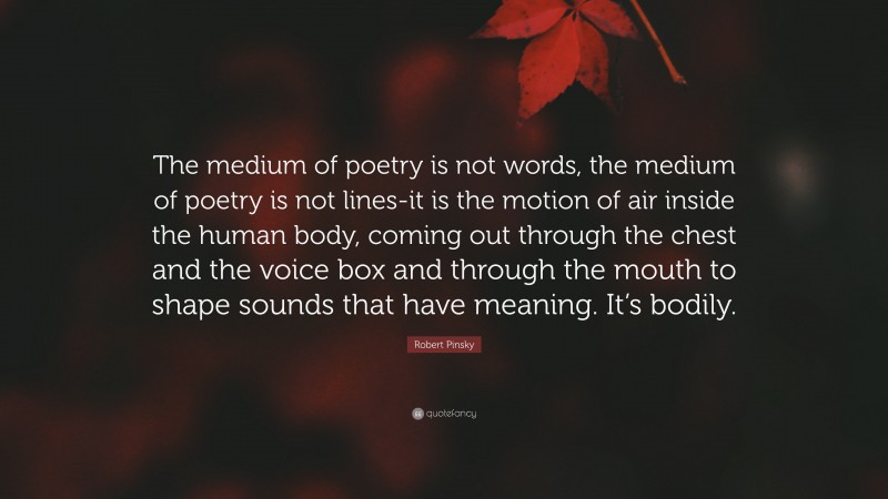 Robert Pinsky Quote: “The medium of poetry is not words, the medium of poetry is not lines-it is the motion of air inside the human body, coming out through the chest and the voice box and through the mouth to shape sounds that have meaning. It’s bodily.”