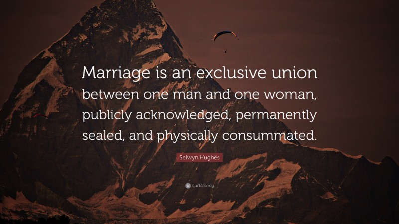 Selwyn Hughes Quote: “Marriage is an exclusive union between one man and one woman, publicly acknowledged, permanently sealed, and physically consummated.”
