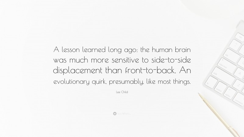 Lee Child Quote: “A lesson learned long ago: the human brain was much more sensitive to side-to-side displacement than front-to-back. An evolutionary quirk, presumably, like most things.”