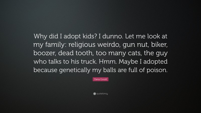 Dana Gould Quote: “Why did I adopt kids? I dunno. Let me look at my family: religious weirdo, gun nut, biker, boozer, dead tooth, too many cats, the guy who talks to his truck. Hmm. Maybe I adopted because genetically my balls are full of poison.”