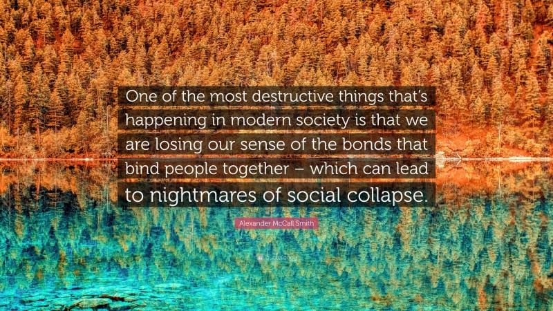 Alexander McCall Smith Quote: “One of the most destructive things that’s happening in modern society is that we are losing our sense of the bonds that bind people together – which can lead to nightmares of social collapse.”