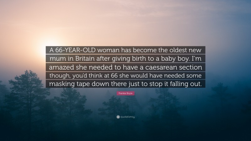 Frankie Boyle Quote: “A 66-YEAR-OLD woman has become the oldest new mum in Britain after giving birth to a baby boy. I’m amazed she needed to have a caesarean section though, you’d think at 66 she would have needed some masking tape down there just to stop it falling out.”