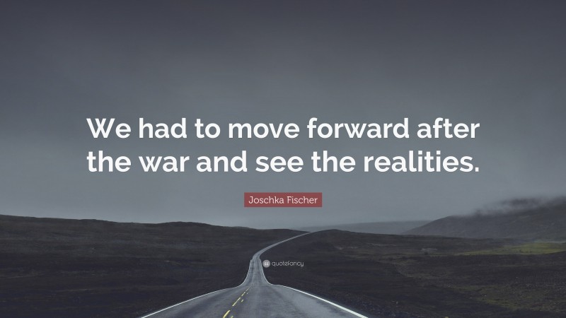 Joschka Fischer Quote: “We had to move forward after the war and see the realities.”