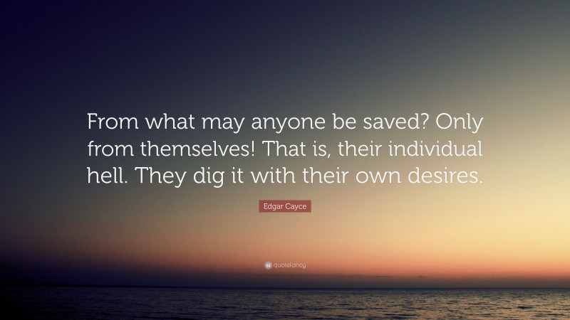 Edgar Cayce Quote: “From what may anyone be saved? Only from themselves! That is, their individual hell. They dig it with their own desires.”