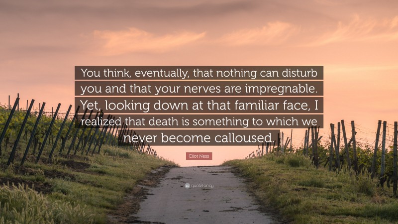 Eliot Ness Quote: “You think, eventually, that nothing can disturb you and that your nerves are impregnable. Yet, looking down at that familiar face, I realized that death is something to which we never become calloused.”