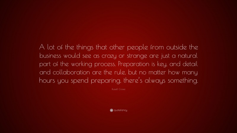 Russell Crowe Quote: “A lot of the things that other people from outside the business would see as crazy or strange are just a natural part of the working process. Preparation is key, and detail and collaboration are the rule, but no matter how many hours you spend preparing, there’s always something.”