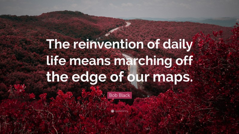 Bob Black Quote: “The reinvention of daily life means marching off the edge of our maps.”