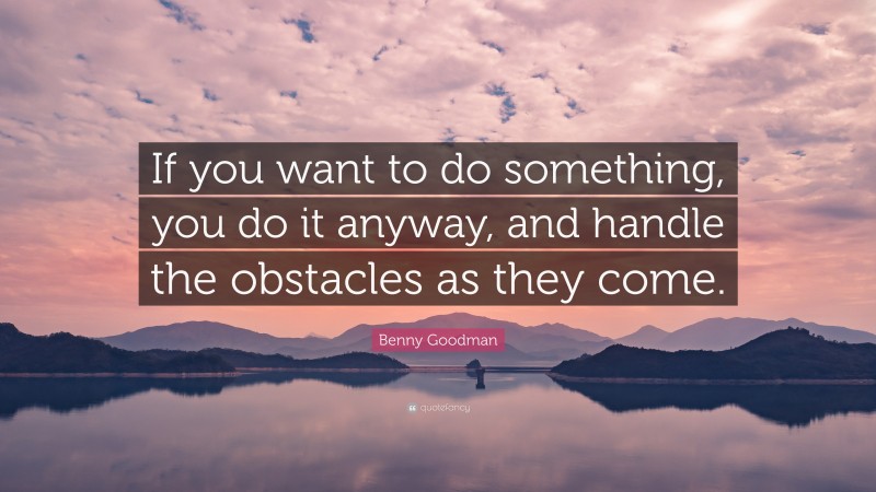 Benny Goodman Quote: “If you want to do something, you do it anyway, and handle the obstacles as they come.”