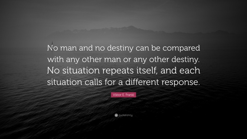 Viktor E. Frankl Quote: “No man and no destiny can be compared with any other man or any other destiny. No situation repeats itself, and each situation calls for a different response.”
