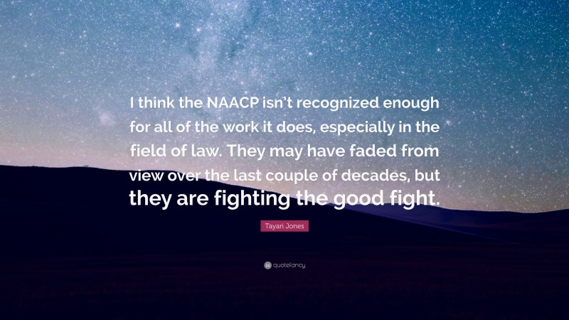 Tayari Jones Quote: “I think the NAACP isn’t recognized enough for all of the work it does, especially in the field of law. They may have faded from view over the last couple of decades, but they are fighting the good fight.”