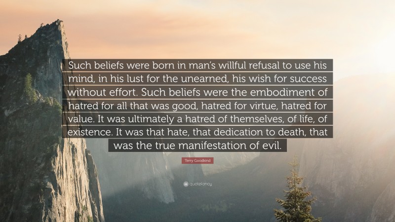 Terry Goodkind Quote: “Such beliefs were born in man’s willful refusal to use his mind, in his lust for the unearned, his wish for success without effort. Such beliefs were the embodiment of hatred for all that was good, hatred for virtue, hatred for value. It was ultimately a hatred of themselves, of life, of existence. It was that hate, that dedication to death, that was the true manifestation of evil.”