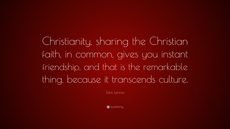 John Lennox Quote: “Christianity, sharing the Christian faith, in common, gives you instant friendship, and that is the remarkable thing, because it transcends culture.”