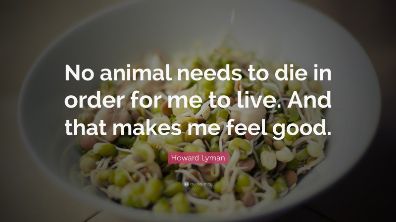 Howard Lyman Quote: “No animal needs to die in order for me to live. And that makes me feel good.”