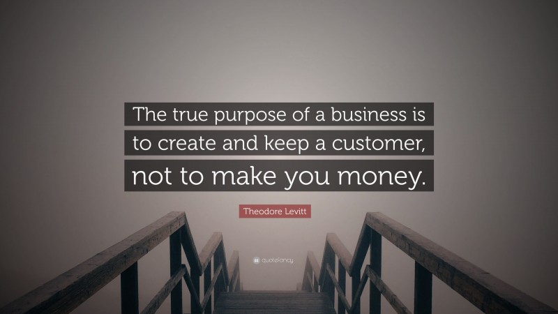 Theodore Levitt Quote: “The true purpose of a business is to create and keep a customer, not to make you money.”
