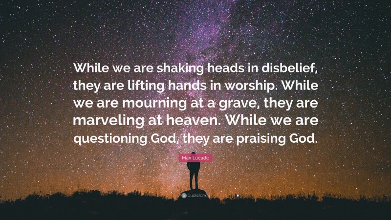 Max Lucado Quote: “While we are shaking heads in disbelief, they are lifting hands in worship. While we are mourning at a grave, they are marveling at heaven. While we are questioning God, they are praising God.”