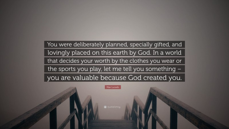 Max Lucado Quote: “You were deliberately planned, specially gifted, and lovingly placed on this earth by God. In a world that decides your worth by the clothes you wear or the sports you play, let me tell you something – you are valuable because God created you.”