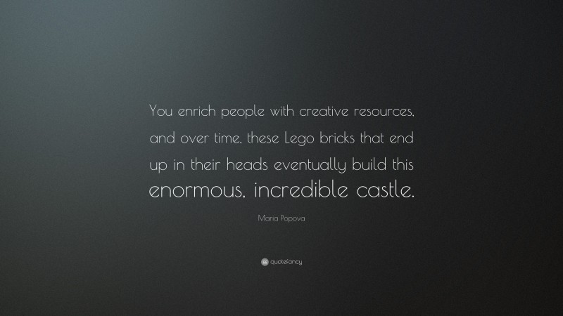 Maria Popova Quote: “You enrich people with creative resources, and over time, these Lego bricks that end up in their heads eventually build this enormous, incredible castle.”