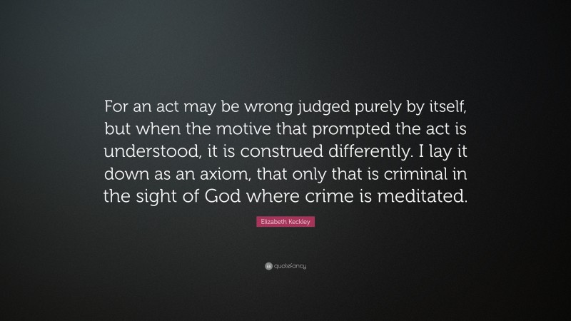 Elizabeth Keckley Quote: “For an act may be wrong judged purely by itself, but when the motive that prompted the act is understood, it is construed differently. I lay it down as an axiom, that only that is criminal in the sight of God where crime is meditated.”