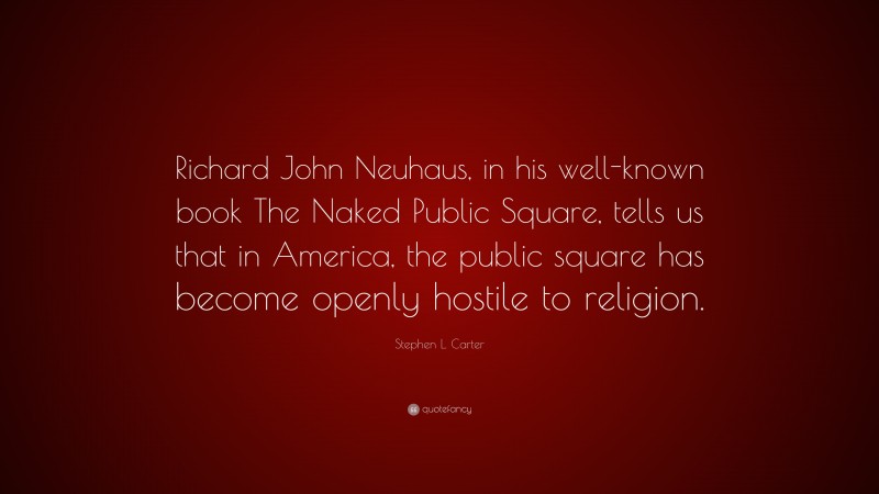 Stephen L. Carter Quote: “Richard John Neuhaus, in his well-known book The Naked Public Square, tells us that in America, the public square has become openly hostile to religion.”